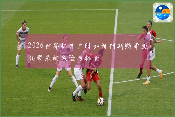 2026世界杯开户时如何判断赔率变化带来的风险与机会
